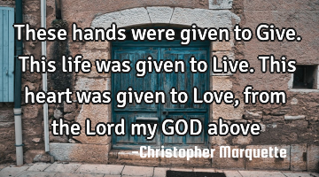 These hands were given to Give. This life was given to Live. This heart was given to Love, from the
