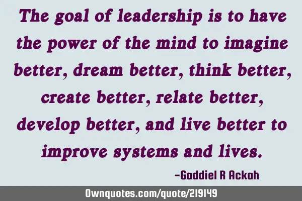 The goal of leadership is to have the power of the mind to imagine better, dream better, think