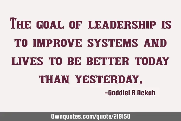 The goal of leadership is to improve systems and lives to be better today than