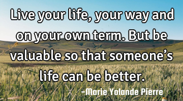 Live your life, your way and on your own term. But be valuable so that someone’s life can be