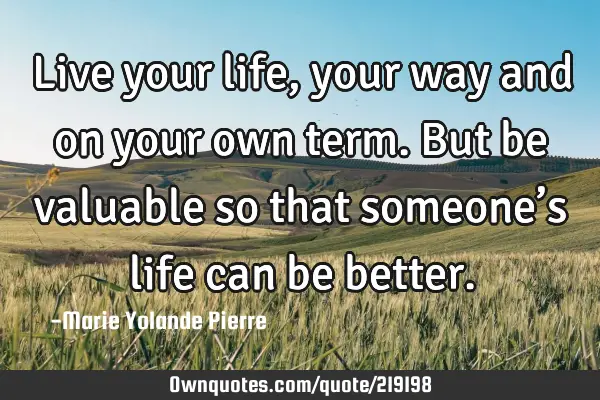 Live your life, your way and on your own term. But be valuable so that someone’s life can be