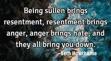 Being sullen brings resentment, resentment brings anger, anger brings hate, and they all bring you