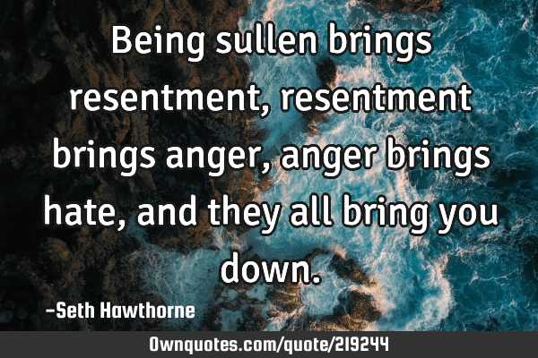 Being sullen brings resentment, resentment brings anger, anger brings hate, and they all bring you