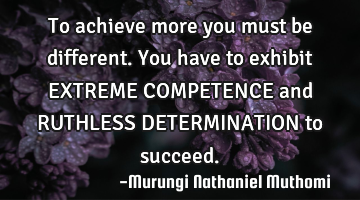 To achieve more you must be different.You have to exhibit EXTREME COMPETENCE and RUTHLESS DETERMINAT