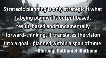 Strategic planning is only strategic if what is being planned is output based, result-based and