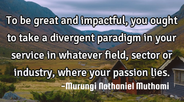 To be great and impactful, you ought to take a divergent paradigm in your service in whatever field,