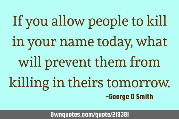 If you allow people to kill in your name today, what will prevent them from killing in theirs