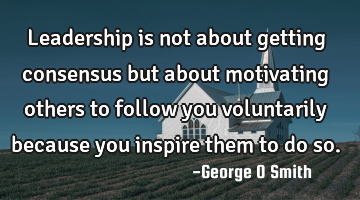 Leadership is not about getting consensus but about motivating others to follow you voluntarily
