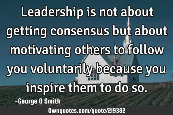 Leadership is not about getting consensus but about motivating others to follow you voluntarily
