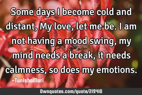 Some days I become cold and distant, My love, let me be. I am not having a mood swing, my mind