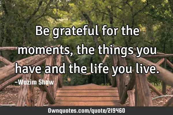 Be grateful for the moments, the things you have and the life you