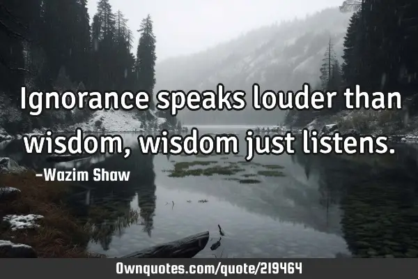 Ignorance speaks louder than wisdom, wisdom just