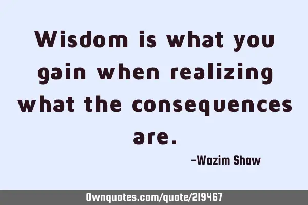 Wisdom is what you gain when realizing what the consequences