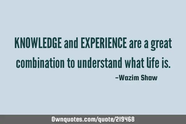 KNOWLEDGE and EXPERIENCE are a great combination to understand what life