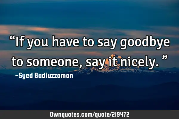 “If you have to say goodbye to someone, say it nicely.”