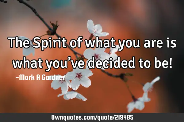 The Spirit of what you are is what you’ve decided to be!