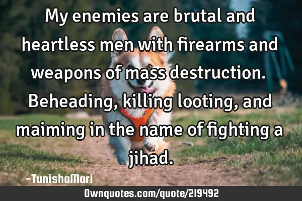 My enemies are brutal and heartless men with firearms and weapons of mass destruction. Beheading,