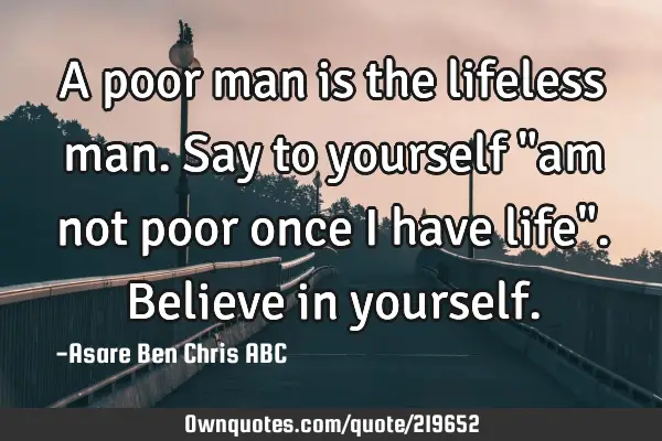 A poor man is the lifeless man. Say to yourself "am not poor once I have life".
Believe in
