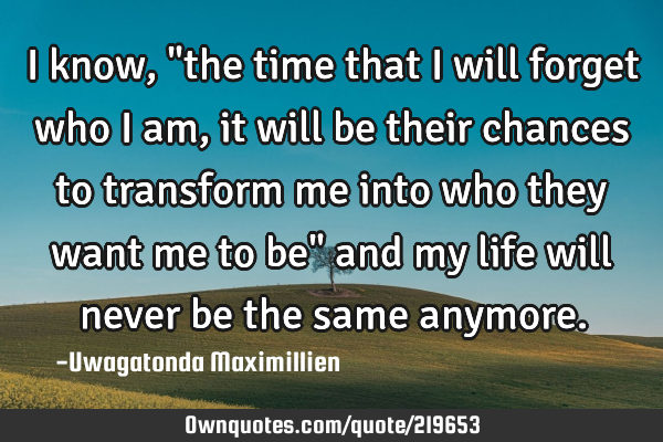 I know,"the time that I will forget who I am, it will be their chances to transform me into who