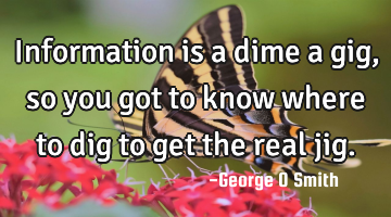 Information is a dime a gig, so you got to know where to dig to get the real jig.