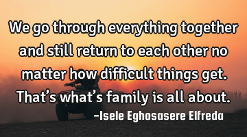 We go through everything together and still return to each other no matter how difficult things
