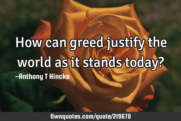 how-can-greed-justify-the-world-as-it-stands-today-ownquotes