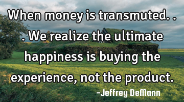 When money is transmuted...
We realize the ultimate happiness 
is buying the experience, 
not