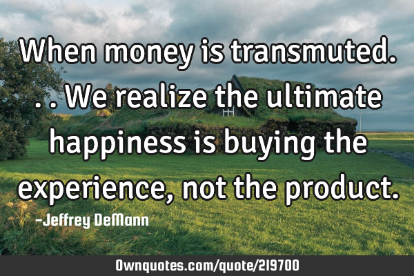 When money is transmuted...
We realize the ultimate happiness 
is buying the experience, 
not