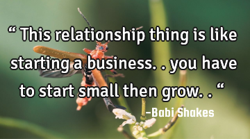 “ This relationship thing is like starting a business.. you have to start small then grow.. “