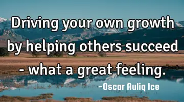 Driving your own growth by helping others succeed - what a great feeling.