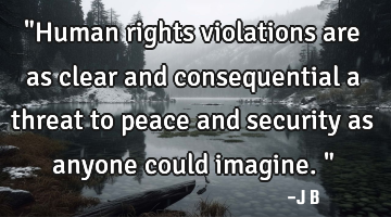 "Human rights violations are as clear and consequential a threat to peace and security as anyone