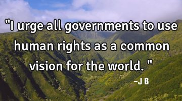 "I urge all governments to use human rights as a common vision for the world."