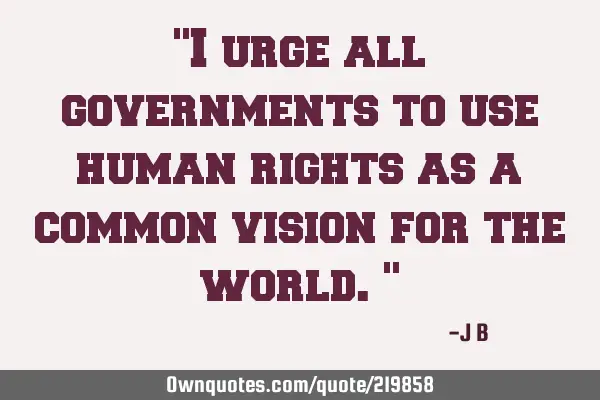 "I urge all governments to use human rights as a common vision for the world."