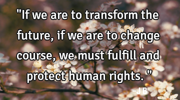 "If we are to transform the future, if we are to change course, we must fulfill and protect human