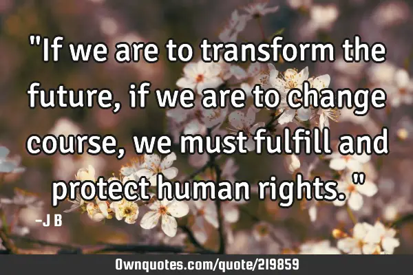 "If we are to transform the future, if we are to change course, we must fulfill and protect human
