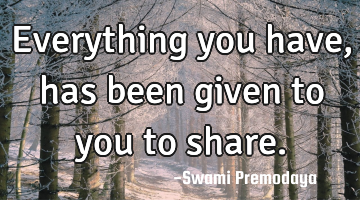 Everything you have, has been given to you to share.