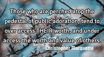 Those who are perched atop the pedestal of public adoration, tend to over access THEIR worth, and
