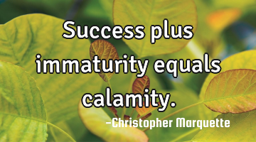 Success plus immaturity equals calamity.