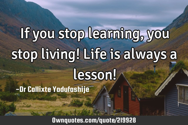 If you stop learning, you stop living! Life is always a lesson!