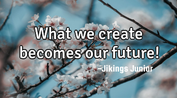 What we create becomes our future!