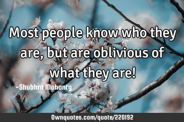 Most people know who they are, but are oblivious of what they are!
