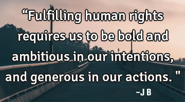 “Fulfilling human rights requires us to be bold and ambitious in our intentions, and generous in