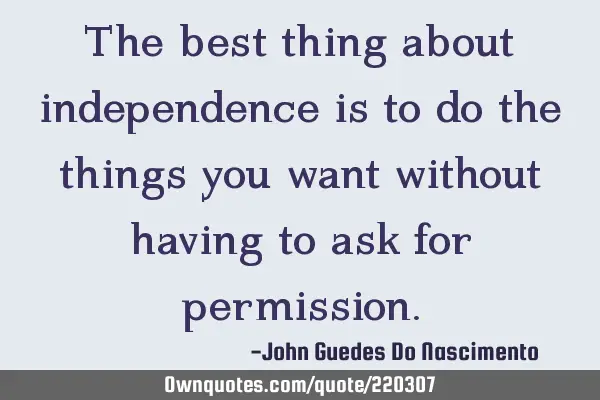 The best thing about independence is to do the things you want without having to ask for