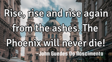 Rise, rise and rise again from the ashes. The Phoenix will never die!