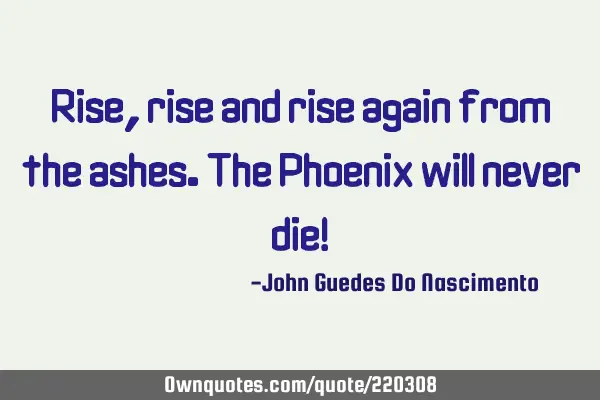 Rise, rise and rise again from the ashes. The Phoenix will never die!