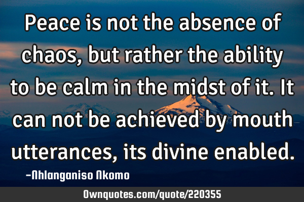 Peace is not the absence of chaos, but rather the ability to be calm in the midst of it. It can not