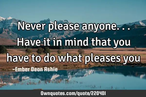 Never please anyone...have it in mind that you have to do what pleases