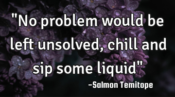 "No problem would be left unsolved, chill and sip some liquid"