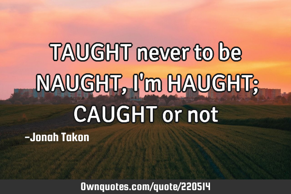 TAUGHT never to be NAUGHT, I