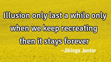 Illusion only last a while only when we keep recreating then it stays forever